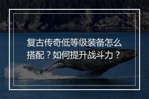 复古传奇低等级装备怎么搭配？如何提升战斗力？