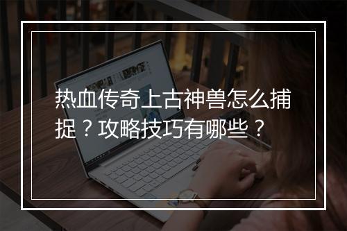 热血传奇上古神兽怎么捕捉？攻略技巧有哪些？