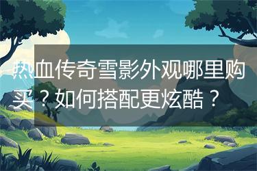 热血传奇雪影外观哪里购买？如何搭配更炫酷？
