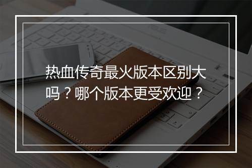 热血传奇最火版本区别大吗？哪个版本更受欢迎？