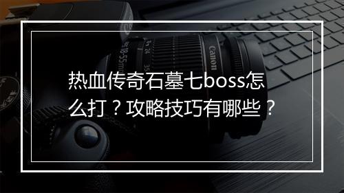 热血传奇石墓七boss怎么打？攻略技巧有哪些？
