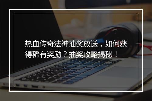 热血传奇法神抽奖放送，如何获得稀有奖励？抽奖攻略揭秘！