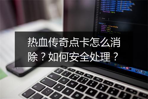 热血传奇点卡怎么消除？如何安全处理？