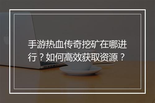 手游热血传奇挖矿在哪进行？如何高效获取资源？