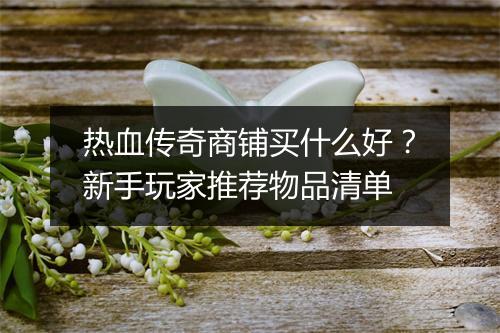 热血传奇商铺买什么好？新手玩家推荐物品清单