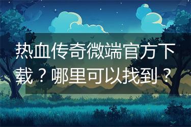 热血传奇微端官方下载？哪里可以找到？