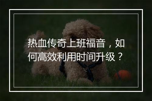 热血传奇上班福音，如何高效利用时间升级？