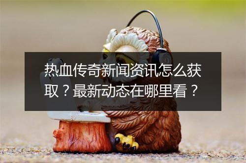 热血传奇新闻资讯怎么获取？最新动态在哪里看？