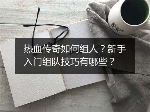热血传奇如何组人？新手入门组队技巧有哪些？
