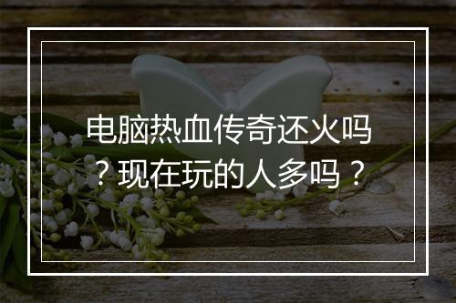 电脑热血传奇还火吗？现在玩的人多吗？