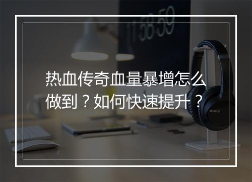 热血传奇血量暴增怎么做到？如何快速提升？