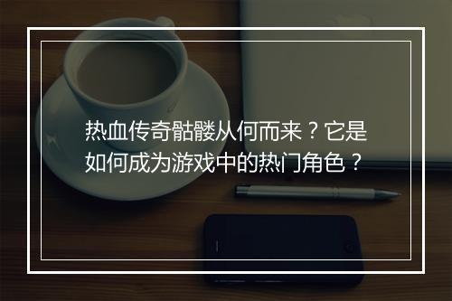 热血传奇骷髅从何而来？它是如何成为游戏中的热门角色？