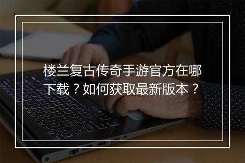 楼兰复古传奇手游官方在哪下载？如何获取最新版本？