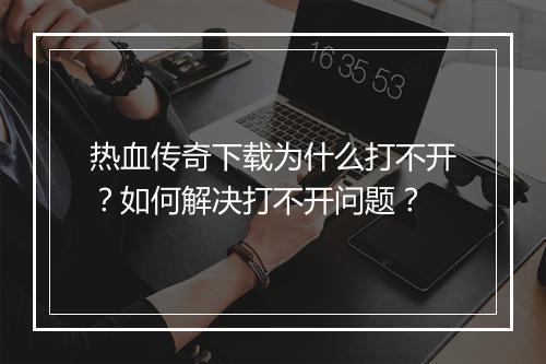 热血传奇下载为什么打不开？如何解决打不开问题？