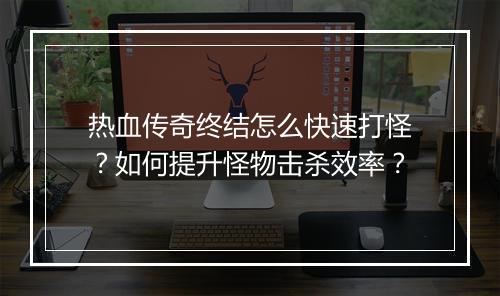 热血传奇终结怎么快速打怪？如何提升怪物击杀效率？