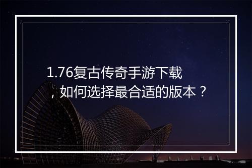 1.76复古传奇手游下载，如何选择最合适的版本？