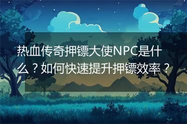 热血传奇押镖大使NPC是什么？如何快速提升押镖效率？