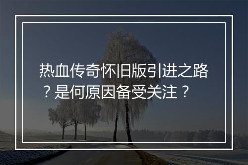 热血传奇怀旧版引进之路？是何原因备受关注？
