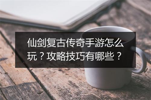 仙剑复古传奇手游怎么玩？攻略技巧有哪些？