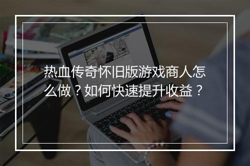 热血传奇怀旧版游戏商人怎么做？如何快速提升收益？