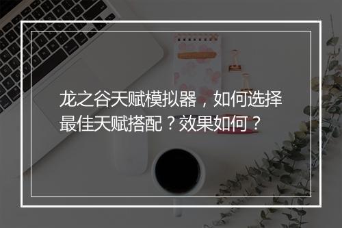 龙之谷天赋模拟器，如何选择最佳天赋搭配？效果如何？