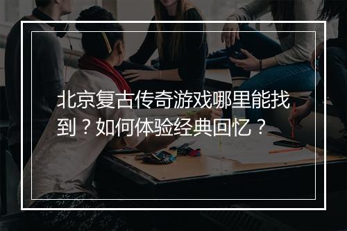 北京复古传奇游戏哪里能找到？如何体验经典回忆？