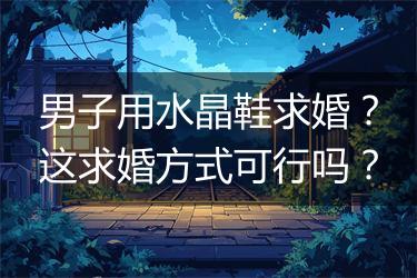 男子用水晶鞋求婚？这求婚方式可行吗？