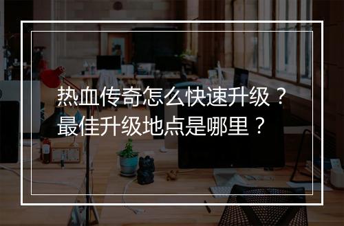 热血传奇怎么快速升级？最佳升级地点是哪里？