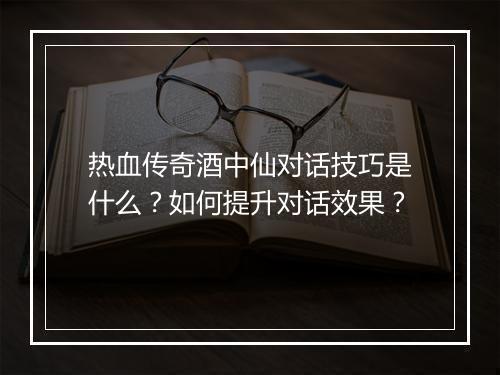 热血传奇酒中仙对话技巧是什么？如何提升对话效果？