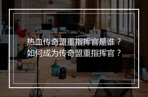 热血传奇盟重指挥官是谁？如何成为传奇盟重指挥官？