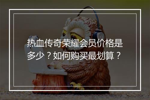 热血传奇荣耀会员价格是多少？如何购买最划算？