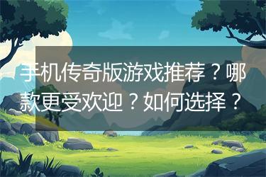 手机传奇版游戏推荐？哪款更受欢迎？如何选择？