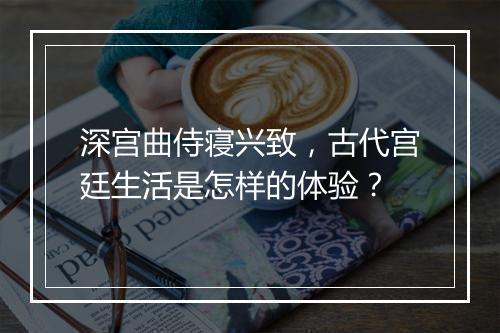 深宫曲侍寝兴致，古代宫廷生活是怎样的体验？