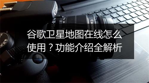 谷歌卫星地图在线怎么使用？功能介绍全解析
