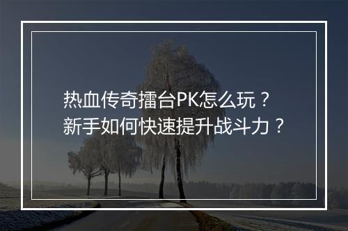 热血传奇擂台PK怎么玩？新手如何快速提升战斗力？