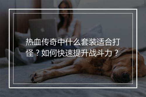 热血传奇中什么套装适合打怪？如何快速提升战斗力？