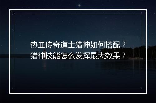 热血传奇道士猎神如何搭配？猎神技能怎么发挥最大效果？
