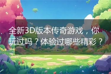 全新3D版本传奇游戏，你玩过吗？体验过哪些精彩？