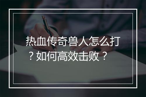 热血传奇兽人怎么打？如何高效击败？