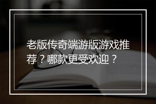 老版传奇端游版游戏推荐？哪款更受欢迎？