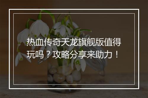热血传奇天龙旗舰版值得玩吗？攻略分享来助力！