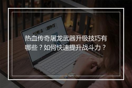 热血传奇屠龙武器升级技巧有哪些？如何快速提升战斗力？