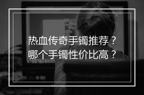 热血传奇手镯推荐？哪个手镯性价比高？
