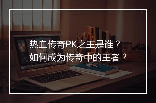热血传奇PK之王是谁？如何成为传奇中的王者？