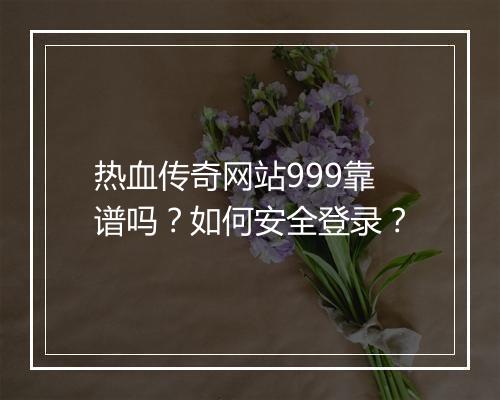 热血传奇网站999靠谱吗？如何安全登录？