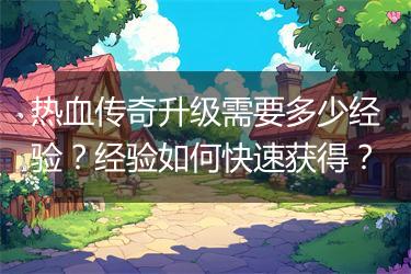 热血传奇升级需要多少经验？经验如何快速获得？