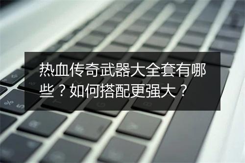 热血传奇武器大全套有哪些？如何搭配更强大？