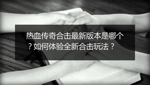 热血传奇合击最新版本是哪个？如何体验全新合击玩法？