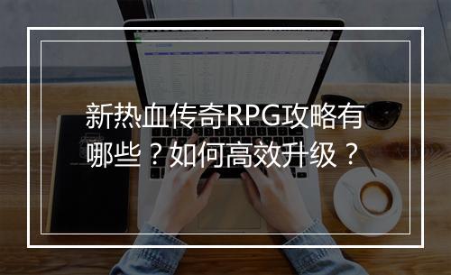 新热血传奇RPG攻略有哪些？如何高效升级？