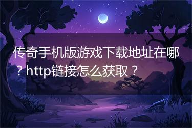 传奇手机版游戏下载地址在哪？http链接怎么获取？